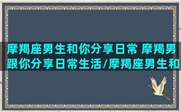 摩羯座男生和你分享日常 摩羯男跟你分享日常生活/摩羯座男生和你分享日常 摩羯男跟你分享日常生活-我的网站